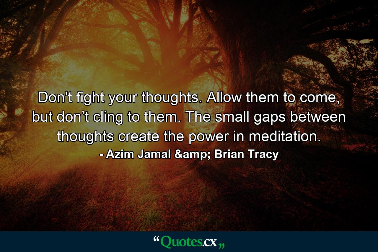 Don't fight your thoughts. Allow them to come, but don’t cling to them. The small gaps between thoughts create the power in meditation. - Quote by Azim Jamal & Brian Tracy