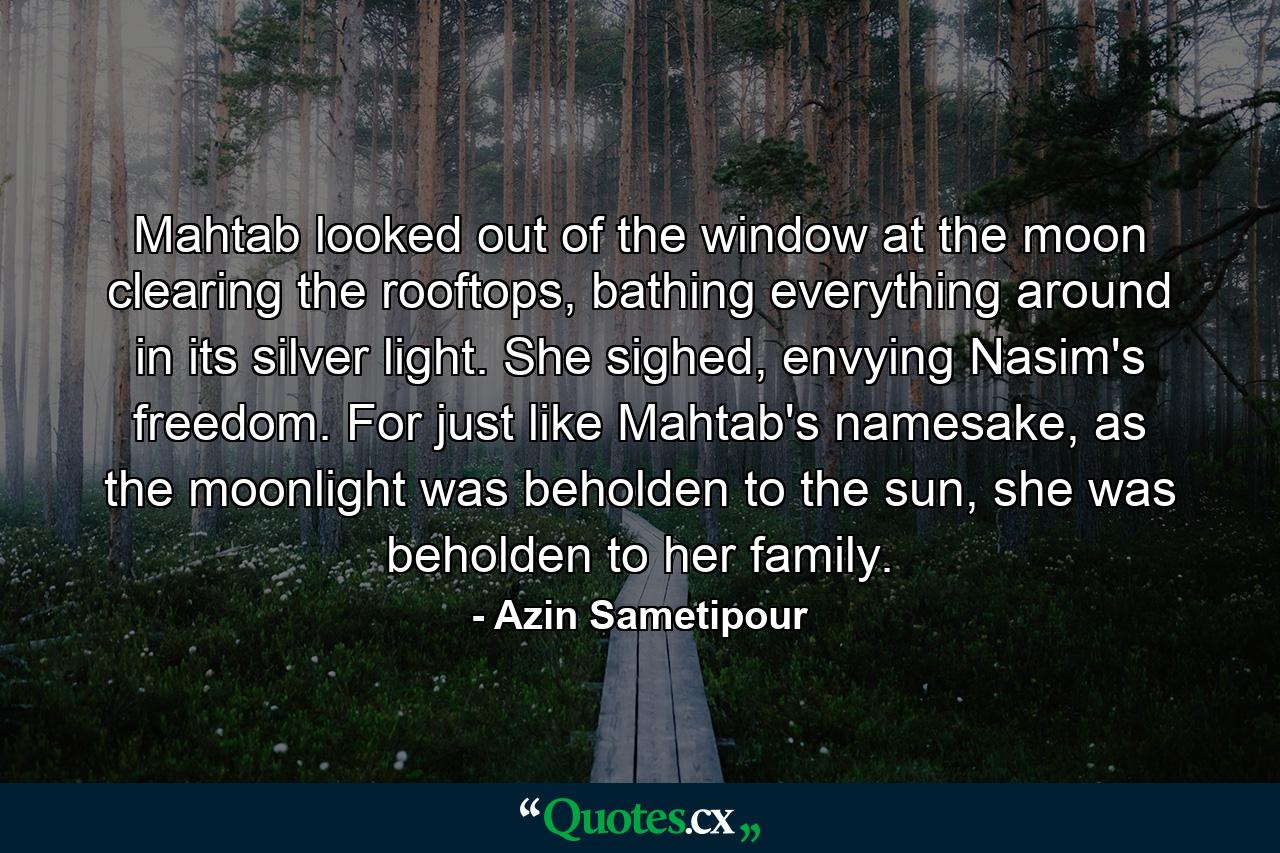 Mahtab looked out of the window at the moon clearing the rooftops, bathing everything around in its silver light. She sighed, envying Nasim's freedom. For just like Mahtab's namesake, as the moonlight was beholden to the sun, she was beholden to her family. - Quote by Azin Sametipour