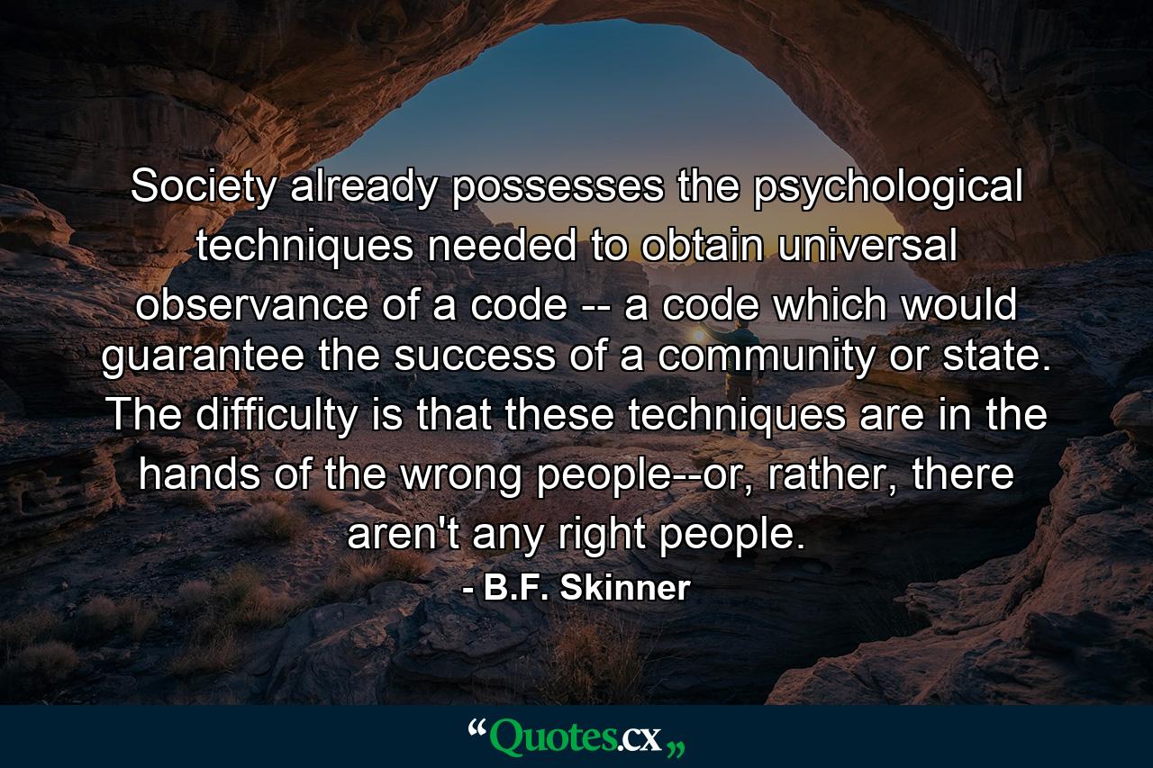 Society already possesses the psychological techniques needed to obtain universal observance of a code -- a code which would guarantee the success of a community or state. The difficulty is that these techniques are in the hands of the wrong people--or, rather, there aren't any right people. - Quote by B.F. Skinner