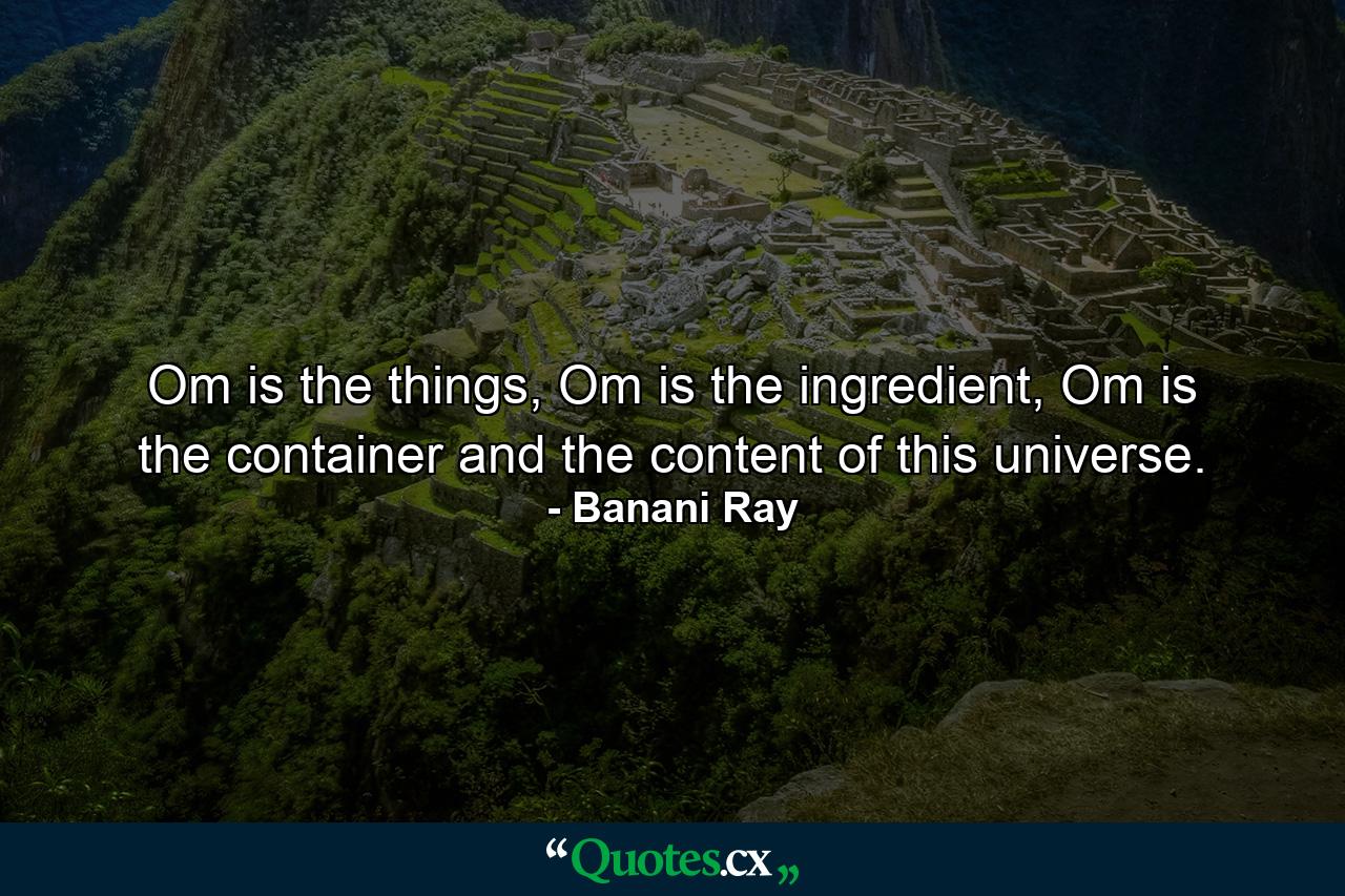 Om is the things, Om is the ingredient, Om is the container and the content of this universe. - Quote by Banani Ray