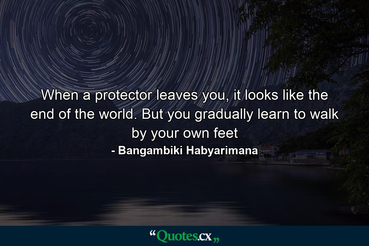 When a protector leaves you, it looks like the end of the world. But you gradually learn to walk by your own feet - Quote by Bangambiki Habyarimana