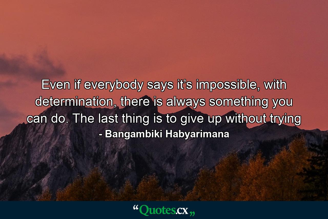 Even if everybody says it’s impossible, with determination, there is always something you can do. The last thing is to give up without trying - Quote by Bangambiki Habyarimana