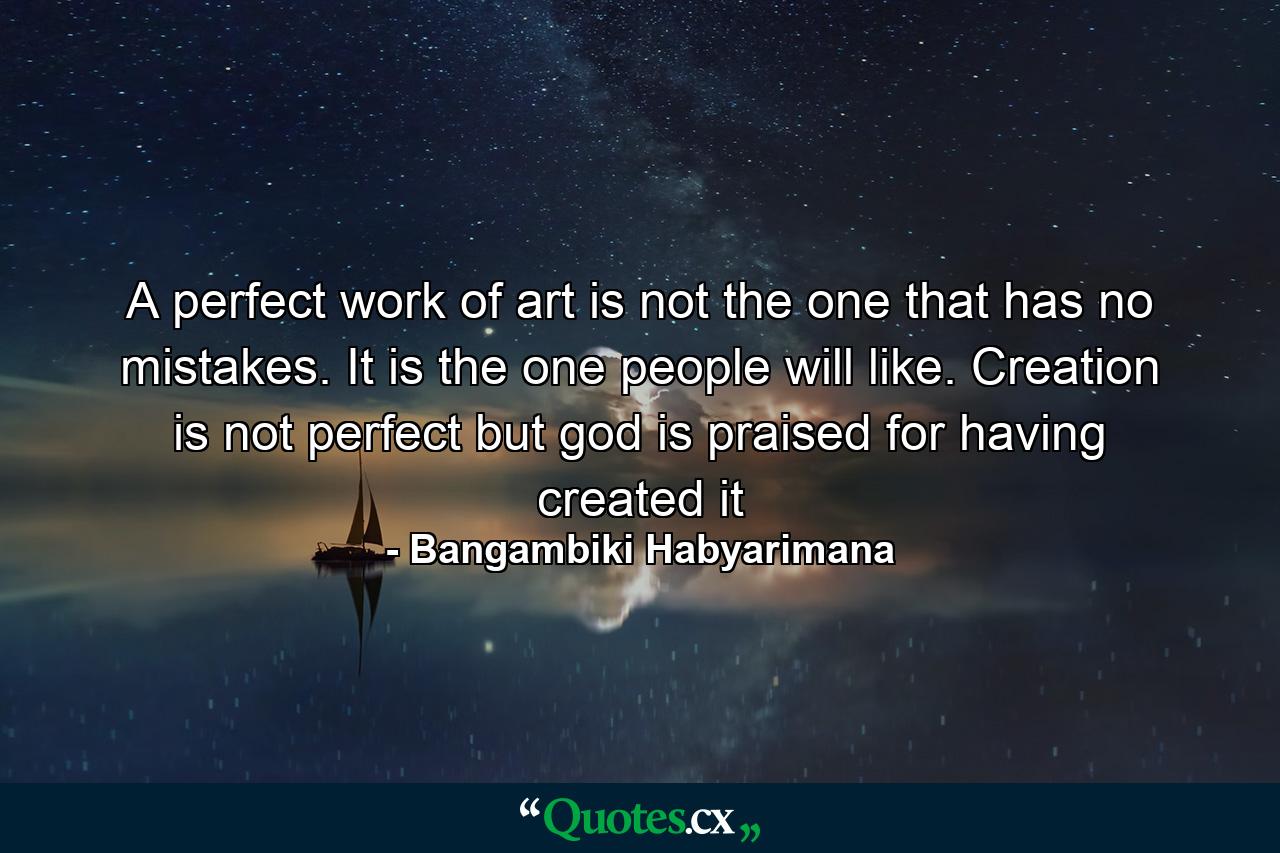 A perfect work of art is not the one that has no mistakes. It is the one people will like. Creation is not perfect but god is praised for having created it - Quote by Bangambiki Habyarimana