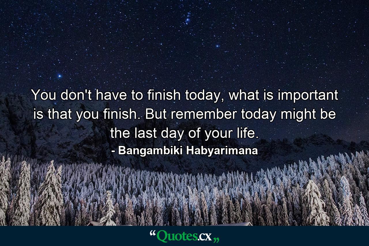 You don't have to finish today, what is important is that you finish. But remember today might be the last day of your life. - Quote by Bangambiki Habyarimana