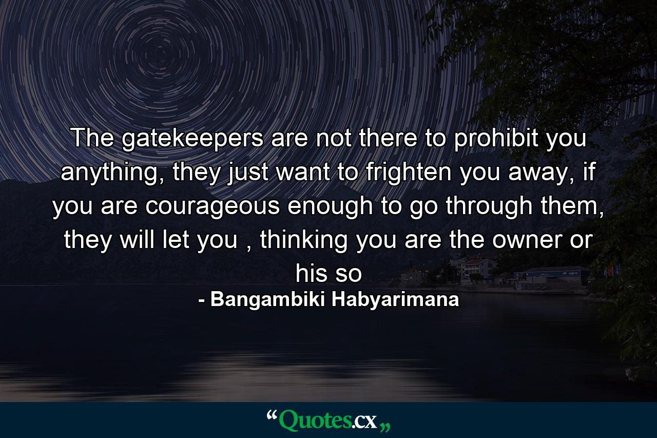 The gatekeepers are not there to prohibit you anything, they just want to frighten you away, if you are courageous enough to go through them, they will let you , thinking you are the owner or his so - Quote by Bangambiki Habyarimana