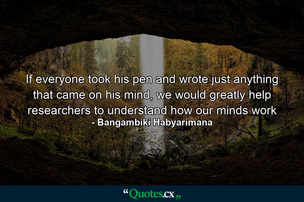 If everyone took his pen and wrote just anything that came on his mind, we would greatly help researchers to understand how our minds work - Quote by Bangambiki Habyarimana