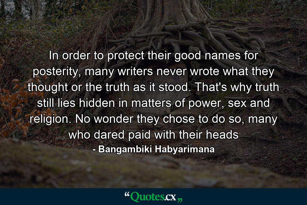 In order to protect their good names for posterity, many writers never wrote what they thought or the truth as it stood. That's why truth still lies hidden in matters of power, sex and religion. No wonder they chose to do so, many who dared paid with their heads - Quote by Bangambiki Habyarimana