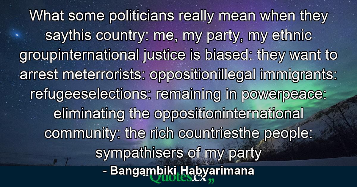 What some politicians really mean when they saythis country: me, my party, my ethnic groupinternational justice is biased: they want to arrest meterrorists: oppositionillegal immigrants: refugeeselections: remaining in powerpeace: eliminating the oppositioninternational community: the rich countriesthe people: sympathisers of my party - Quote by Bangambiki Habyarimana