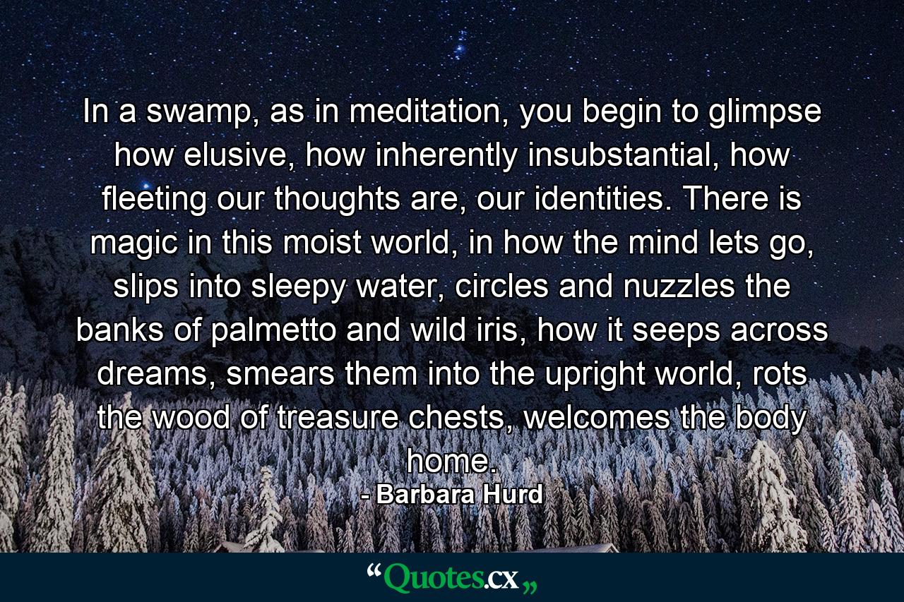 In a swamp, as in meditation, you begin to glimpse how elusive, how inherently insubstantial, how fleeting our thoughts are, our identities. There is magic in this moist world, in how the mind lets go, slips into sleepy water, circles and nuzzles the banks of palmetto and wild iris, how it seeps across dreams, smears them into the upright world, rots the wood of treasure chests, welcomes the body home. - Quote by Barbara Hurd