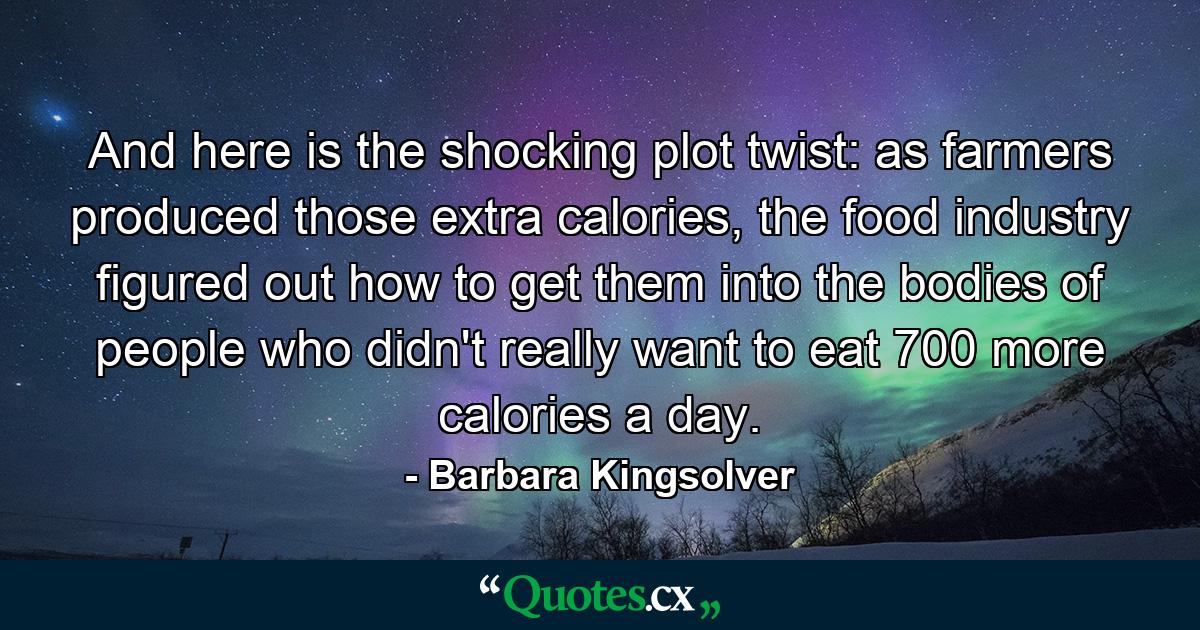 And here is the shocking plot twist: as farmers produced those extra calories, the food industry figured out how to get them into the bodies of people who didn't really want to eat 700 more calories a day. - Quote by Barbara Kingsolver