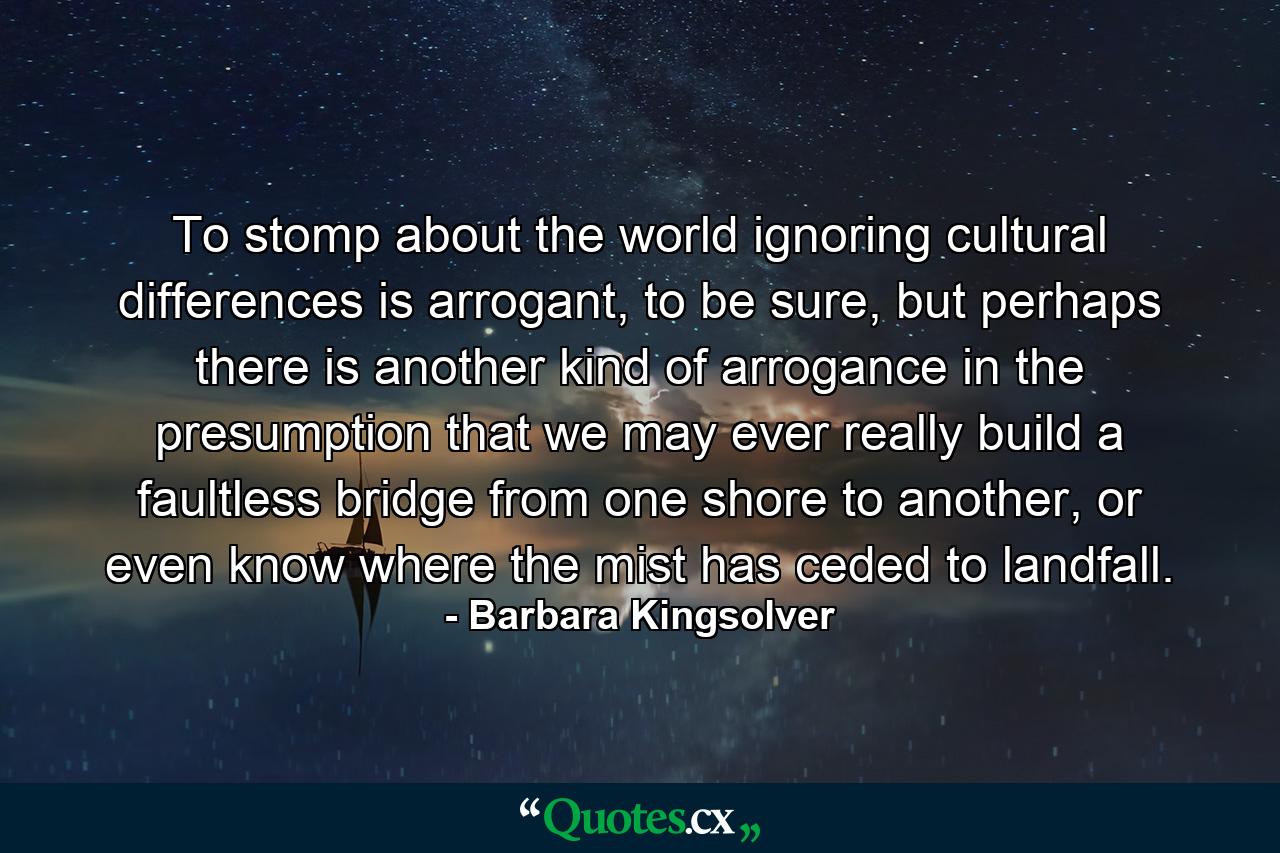 To stomp about the world ignoring cultural differences is arrogant, to be sure, but perhaps there is another kind of arrogance in the presumption that we may ever really build a faultless bridge from one shore to another, or even know where the mist has ceded to landfall. - Quote by Barbara Kingsolver