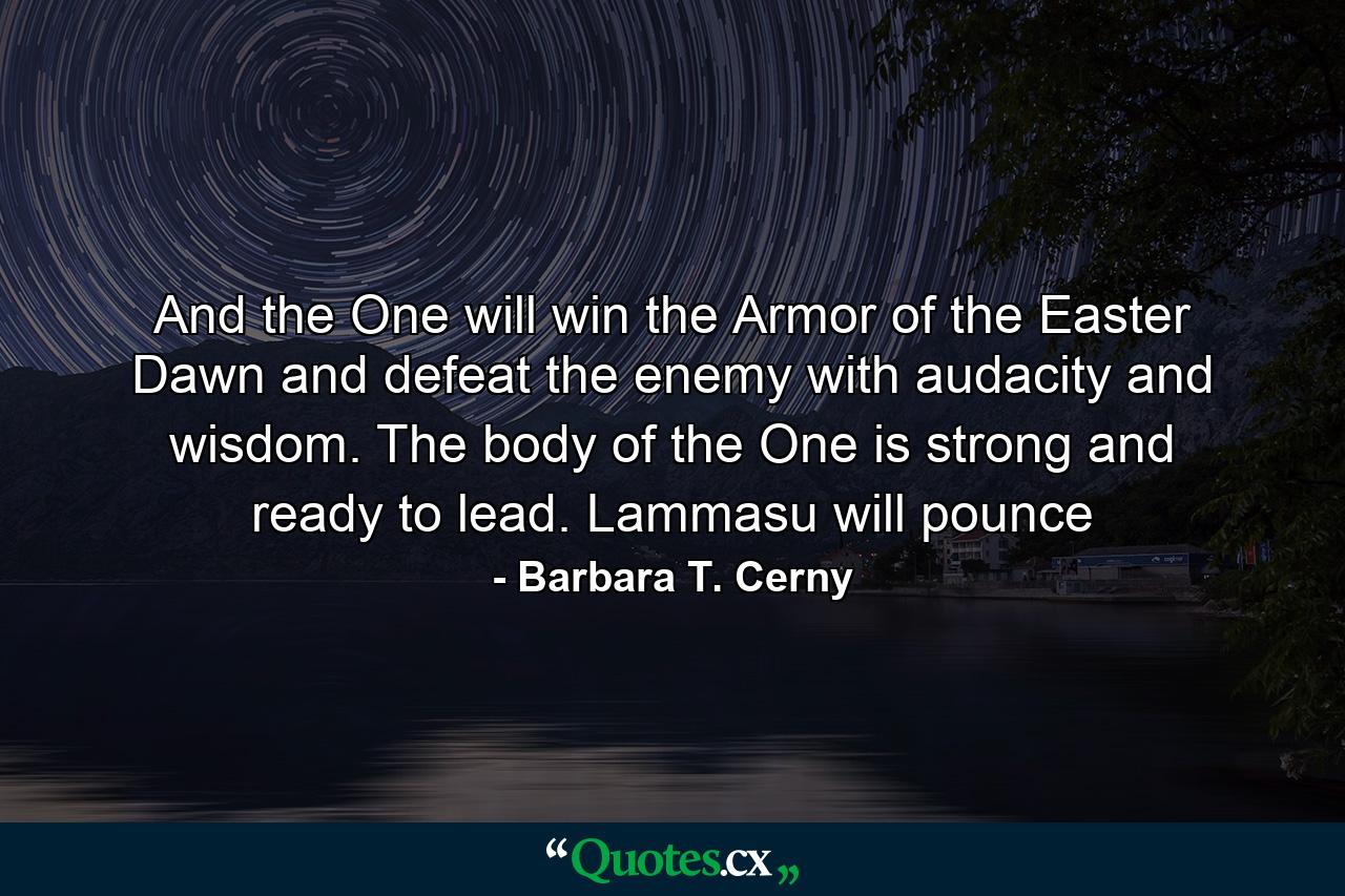 And the One will win the Armor of the Easter Dawn and defeat the enemy with audacity and wisdom. The body of the One is strong and ready to lead. Lammasu will pounce - Quote by Barbara T. Cerny