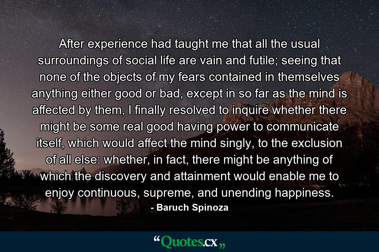 After experience had taught me that all the usual surroundings of social life are vain and futile; seeing that none of the objects of my fears contained in themselves anything either good or bad, except in so far as the mind is affected by them, I finally resolved to inquire whether there might be some real good having power to communicate itself, which would affect the mind singly, to the exclusion of all else: whether, in fact, there might be anything of which the discovery and attainment would enable me to enjoy continuous, supreme, and unending happiness. - Quote by Baruch Spinoza