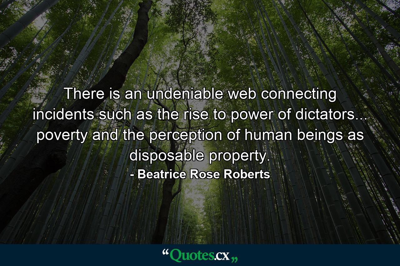 There is an undeniable web connecting incidents such as the rise to power of dictators... poverty and the perception of human beings as disposable property. - Quote by Beatrice Rose Roberts