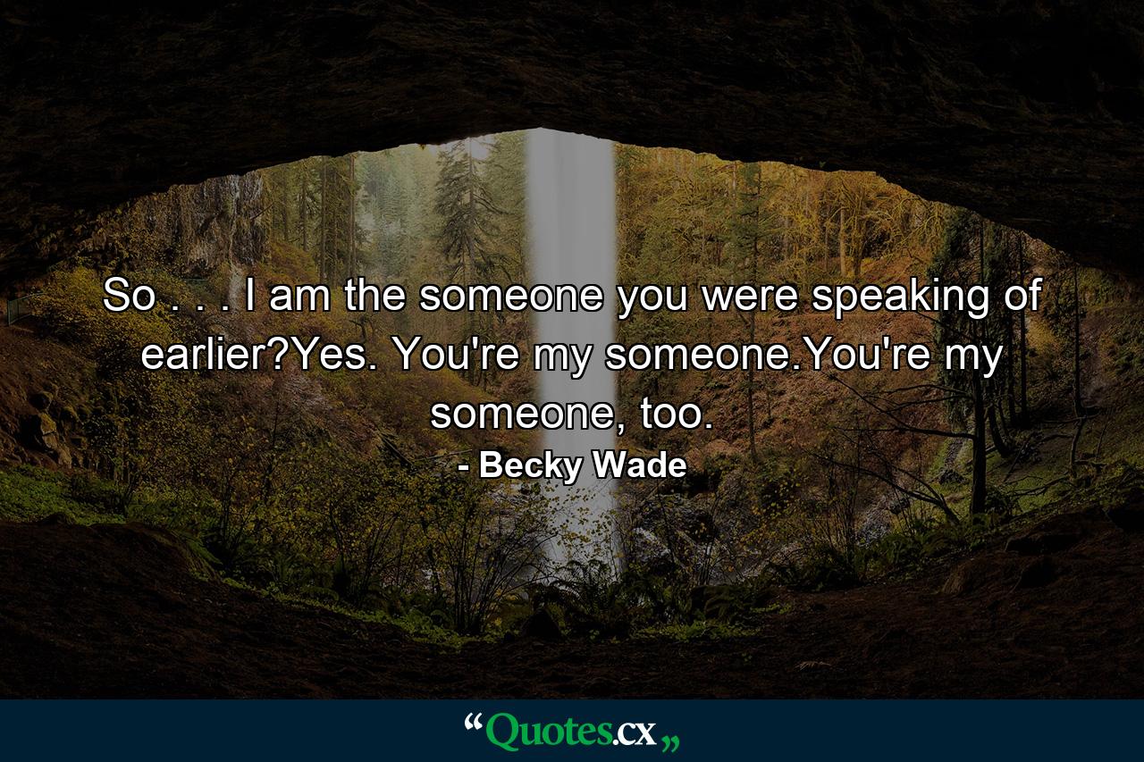 So . . . I am the someone you were speaking of earlier?Yes. You're my someone.You're my someone, too. - Quote by Becky Wade