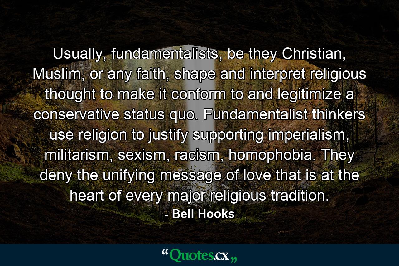 Usually, fundamentalists, be they Christian, Muslim, or any faith, shape and interpret religious thought to make it conform to and legitimize a conservative status quo. Fundamentalist thinkers use religion to justify supporting imperialism, militarism, sexism, racism, homophobia. They deny the unifying message of love that is at the heart of every major religious tradition. - Quote by Bell Hooks