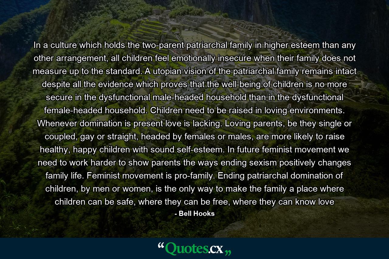 In a culture which holds the two-parent patriarchal family in higher esteem than any other arrangement, all children feel emotionally insecure when their family does not measure up to the standard. A utopian vision of the patriarchal family remains intact despite all the evidence which proves that the well-being of children is no more secure in the dysfunctional male-headed household than in the dysfunctional female-headed household. Children need to be raised in loving environments. Whenever domination is present love is lacking. Loving parents, be they single or coupled, gay or straight, headed by females or males, are more likely to raise healthy, happy children with sound self-esteem. In future feminist movement we need to work harder to show parents the ways ending sexism positively changes family life. Feminist movement is pro-family. Ending patriarchal domination of children, by men or women, is the only way to make the family a place where children can be safe, where they can be free, where they can know love - Quote by Bell Hooks