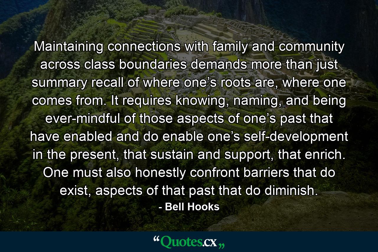 Maintaining connections with family and community across class boundaries demands more than just summary recall of where one’s roots are, where one comes from. It requires knowing, naming, and being ever-mindful of those aspects of one’s past that have enabled and do enable one’s self-development in the present, that sustain and support, that enrich. One must also honestly confront barriers that do exist, aspects of that past that do diminish. - Quote by Bell Hooks