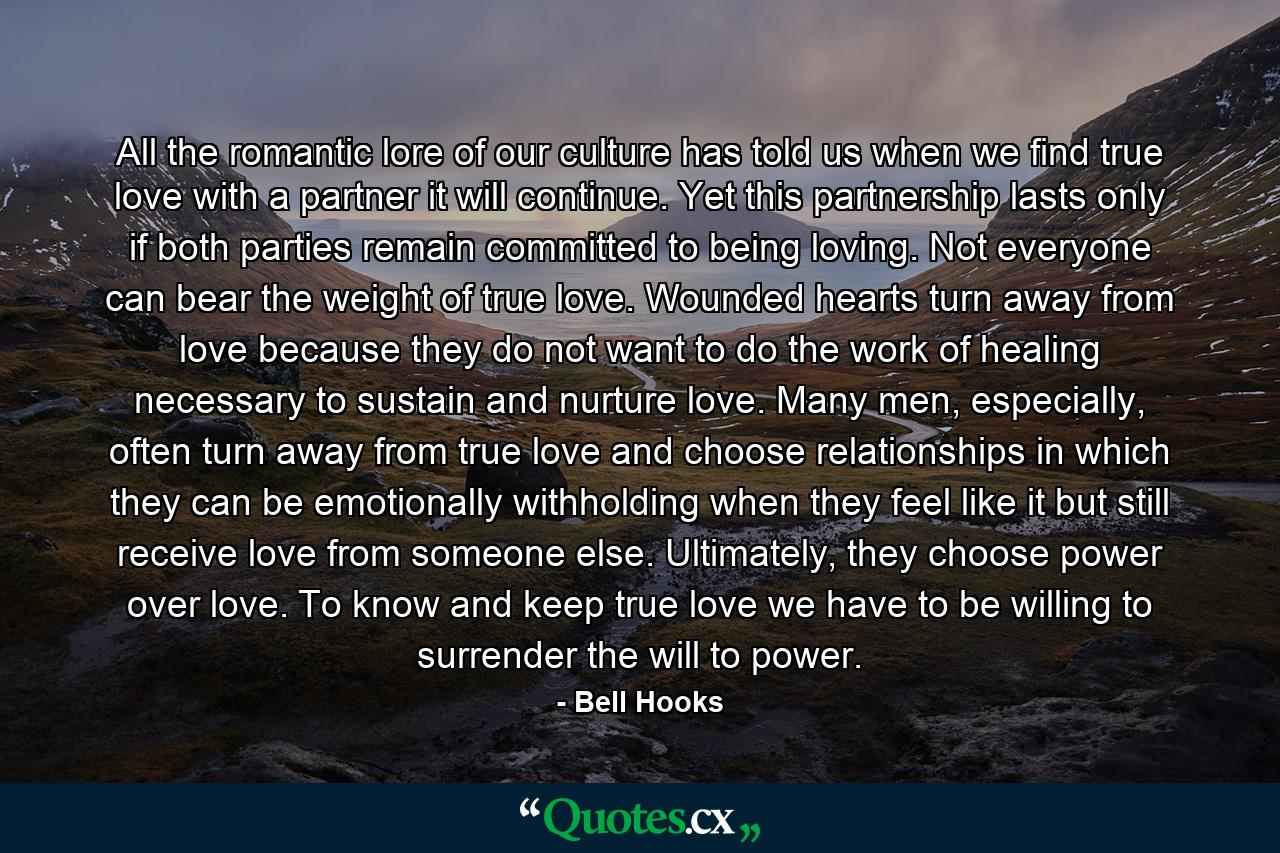 All the romantic lore of our culture has told us when we find true love with a partner it will continue. Yet this partnership lasts only if both parties remain committed to being loving. Not everyone can bear the weight of true love. Wounded hearts turn away from love because they do not want to do the work of healing necessary to sustain and nurture love. Many men, especially, often turn away from true love and choose relationships in which they can be emotionally withholding when they feel like it but still receive love from someone else. Ultimately, they choose power over love. To know and keep true love we have to be willing to surrender the will to power. - Quote by Bell Hooks