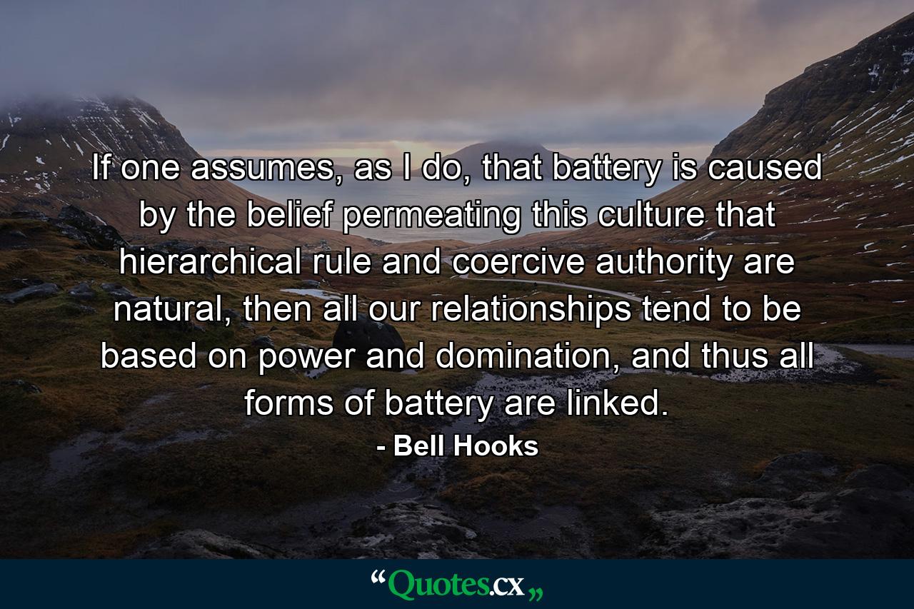 If one assumes, as I do, that battery is caused by the belief permeating this culture that hierarchical rule and coercive authority are natural, then all our relationships tend to be based on power and domination, and thus all forms of battery are linked. - Quote by Bell Hooks