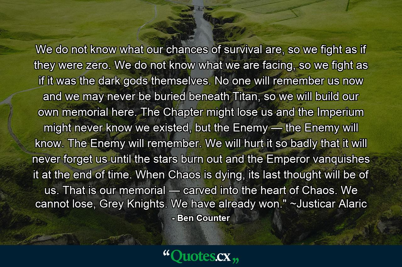 We do not know what our chances of survival are, so we fight as if they were zero. We do not know what we are facing, so we fight as if it was the dark gods themselves. No one will remember us now and we may never be buried beneath Titan, so we will build our own memorial here. The Chapter might lose us and the Imperium might never know we existed, but the Enemy — the Enemy will know. The Enemy will remember. We will hurt it so badly that it will never forget us until the stars burn out and the Emperor vanquishes it at the end of time. When Chaos is dying, its last thought will be of us. That is our memorial — carved into the heart of Chaos. We cannot lose, Grey Knights. We have already won.