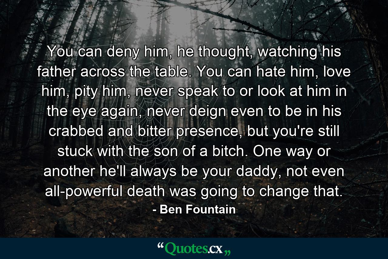 You can deny him, he thought, watching his father across the table. You can hate him, love him, pity him, never speak to or look at him in the eye again, never deign even to be in his crabbed and bitter presence, but you're still stuck with the son of a bitch. One way or another he'll always be your daddy, not even all-powerful death was going to change that. - Quote by Ben Fountain