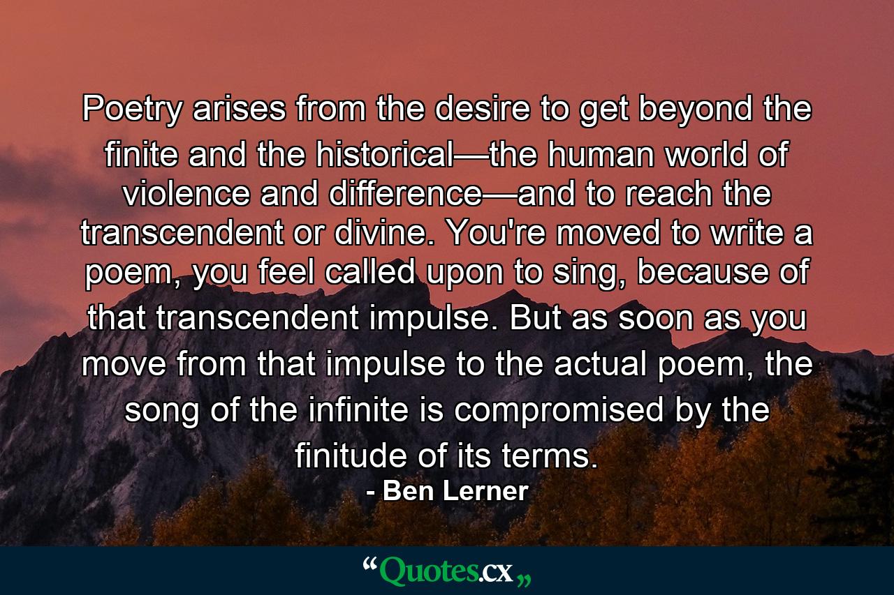 Poetry arises from the desire to get beyond the finite and the historical—the human world of violence and difference—and to reach the transcendent or divine. You're moved to write a poem, you feel called upon to sing, because of that transcendent impulse. But as soon as you move from that impulse to the actual poem, the song of the infinite is compromised by the finitude of its terms. - Quote by Ben Lerner