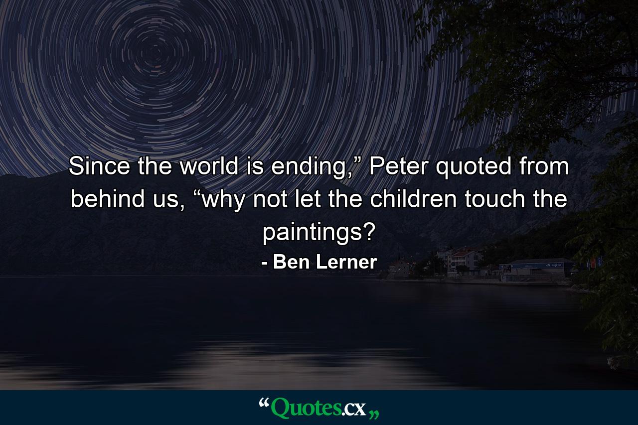 Since the world is ending,” Peter quoted from behind us, “why not let the children touch the paintings? - Quote by Ben Lerner