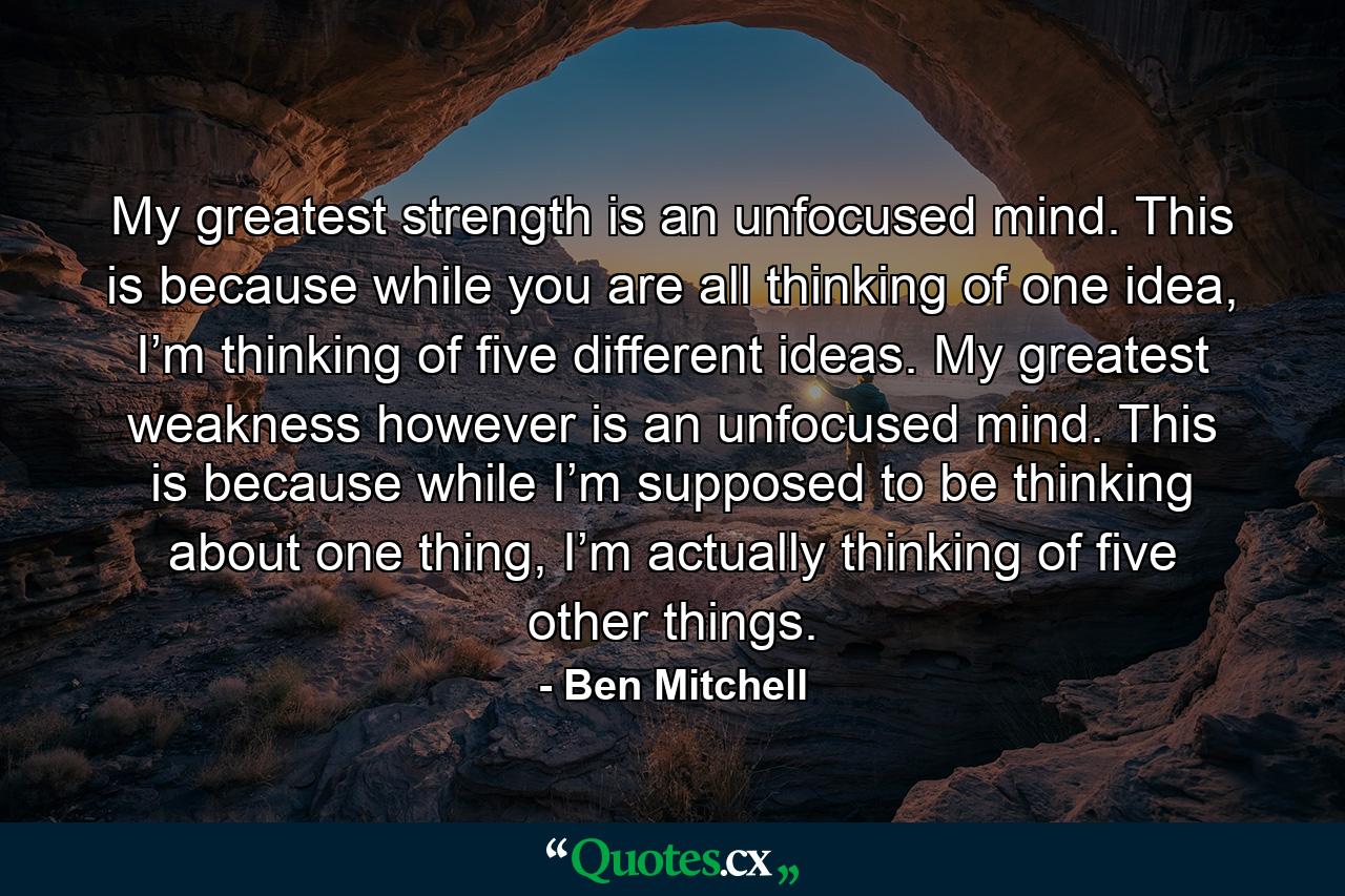 My greatest strength is an unfocused mind. This is because while you are all thinking of one idea, I’m thinking of five different ideas. My greatest weakness however is an unfocused mind. This is because while I’m supposed to be thinking about one thing, I’m actually thinking of five other things. - Quote by Ben Mitchell