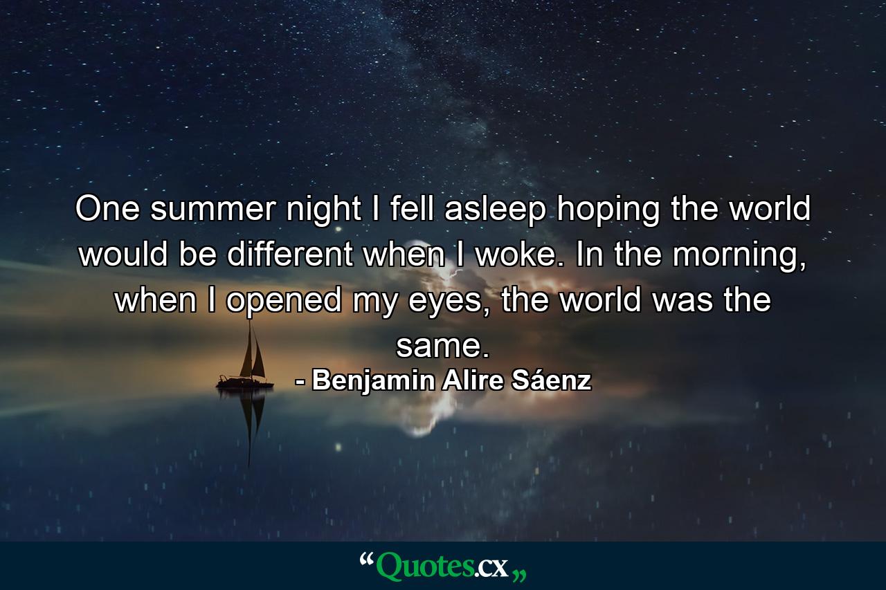 One summer night I fell asleep hoping the world would be different when I woke. In the morning, when I opened my eyes, the world was the same. - Quote by Benjamin Alire Sáenz