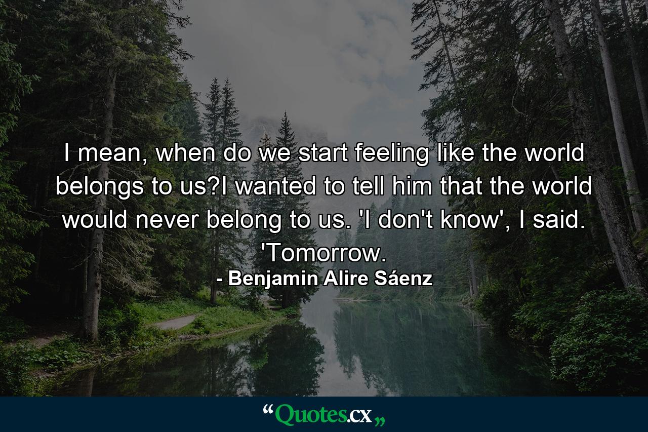 I mean, when do we start feeling like the world belongs to us?I wanted to tell him that the world would never belong to us. 'I don't know', I said. 'Tomorrow. - Quote by Benjamin Alire Sáenz