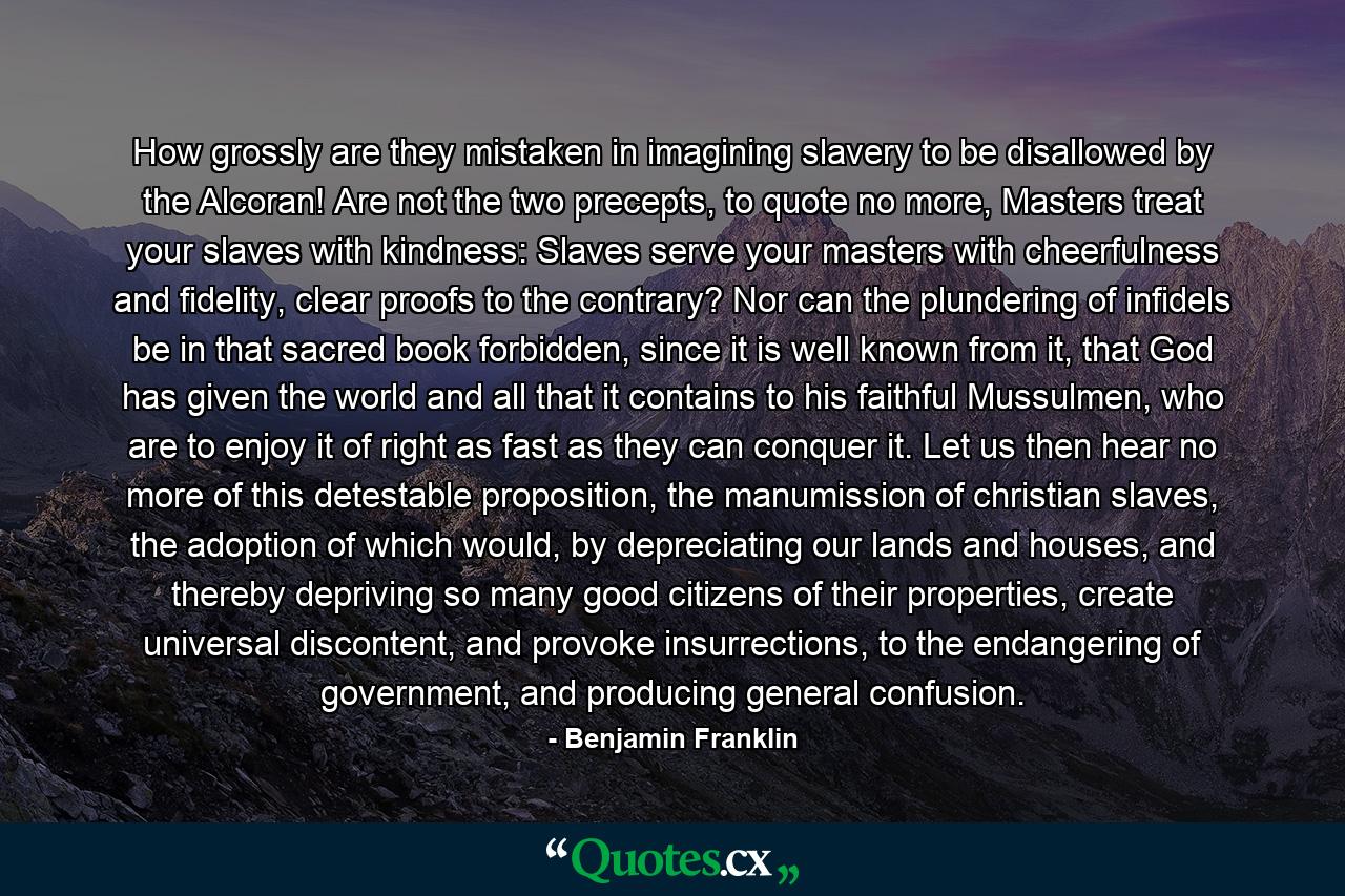 How grossly are they mistaken in imagining slavery to be disallowed by the Alcoran! Are not the two precepts, to quote no more, Masters treat your slaves with kindness: Slaves serve your masters with cheerfulness and fidelity, clear proofs to the contrary? Nor can the plundering of infidels be in that sacred book forbidden, since it is well known from it, that God has given the world and all that it contains to his faithful Mussulmen, who are to enjoy it of right as fast as they can conquer it. Let us then hear no more of this detestable proposition, the manumission of christian slaves, the adoption of which would, by depreciating our lands and houses, and thereby depriving so many good citizens of their properties, create universal discontent, and provoke insurrections, to the endangering of government, and producing general confusion. - Quote by Benjamin Franklin