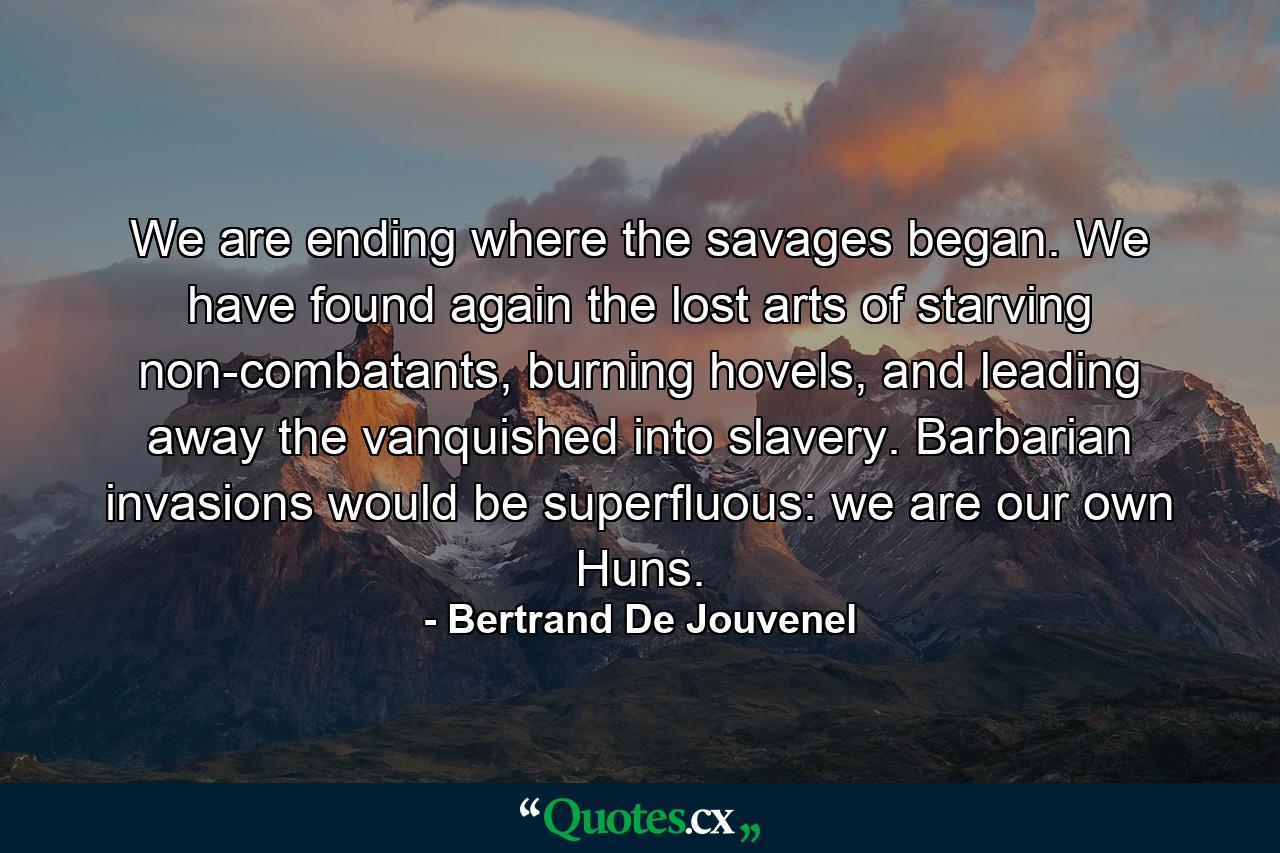 We are ending where the savages began. We have found again the lost arts of starving non-combatants, burning hovels, and leading away the vanquished into slavery. Barbarian invasions would be superfluous: we are our own Huns. - Quote by Bertrand De Jouvenel