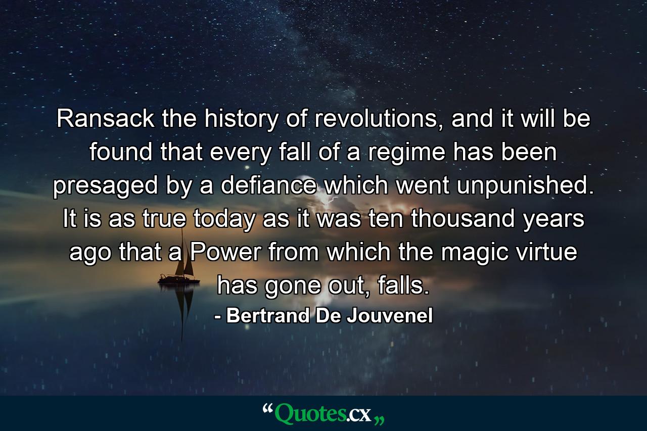 Ransack the history of revolutions, and it will be found that every fall of a regime has been presaged by a defiance which went unpunished. It is as true today as it was ten thousand years ago that a Power from which the magic virtue has gone out, falls. - Quote by Bertrand De Jouvenel