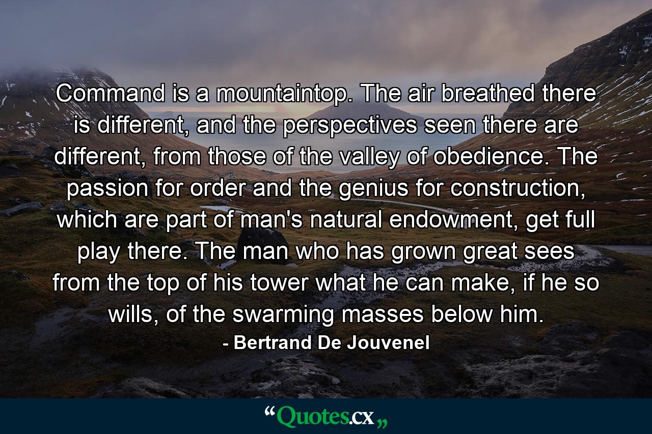 Command is a mountaintop. The air breathed there is different, and the perspectives seen there are different, from those of the valley of obedience. The passion for order and the genius for construction, which are part of man's natural endowment, get full play there. The man who has grown great sees from the top of his tower what he can make, if he so wills, of the swarming masses below him. - Quote by Bertrand De Jouvenel