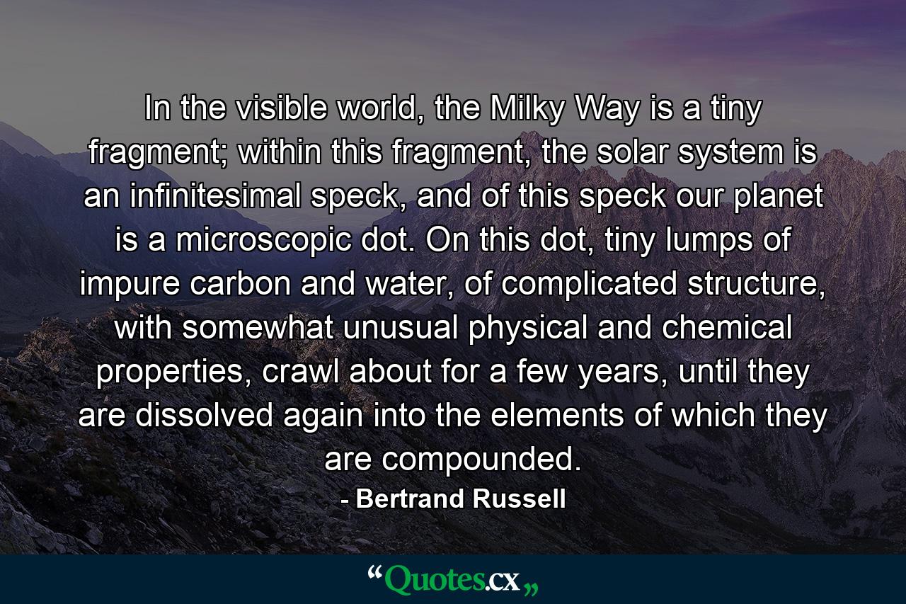 In the visible world, the Milky Way is a tiny fragment; within this fragment, the solar system is an infinitesimal speck, and of this speck our planet is a microscopic dot. On this dot, tiny lumps of impure carbon and water, of complicated structure, with somewhat unusual physical and chemical properties, crawl about for a few years, until they are dissolved again into the elements of which they are compounded. - Quote by Bertrand Russell