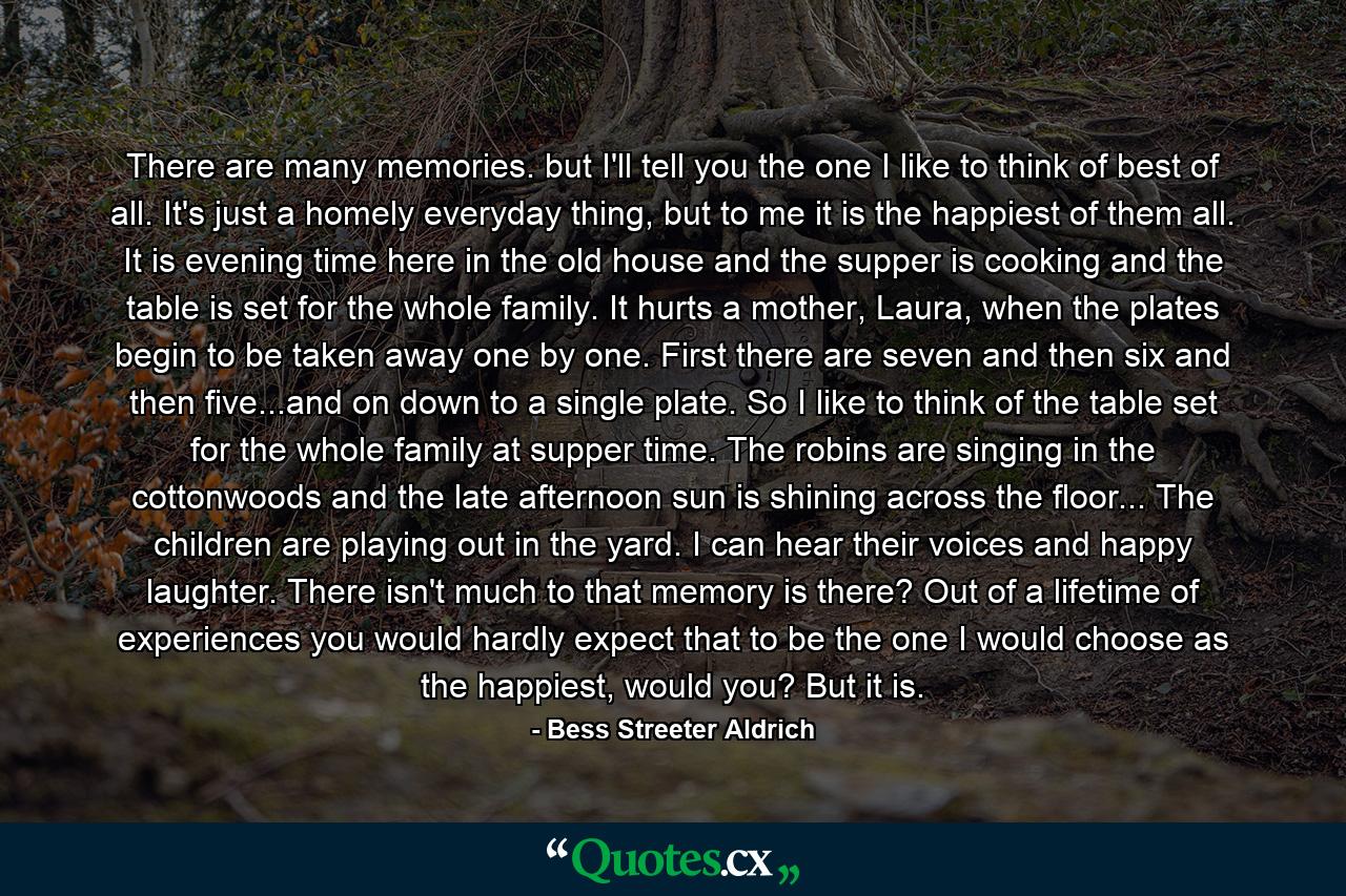 There are many memories. but I'll tell you the one I like to think of best of all. It's just a homely everyday thing, but to me it is the happiest of them all. It is evening time here in the old house and the supper is cooking and the table is set for the whole family. It hurts a mother, Laura, when the plates begin to be taken away one by one. First there are seven and then six and then five...and on down to a single plate. So I like to think of the table set for the whole family at supper time. The robins are singing in the cottonwoods and the late afternoon sun is shining across the floor... The children are playing out in the yard. I can hear their voices and happy laughter. There isn't much to that memory is there? Out of a lifetime of experiences you would hardly expect that to be the one I would choose as the happiest, would you? But it is. - Quote by Bess Streeter Aldrich