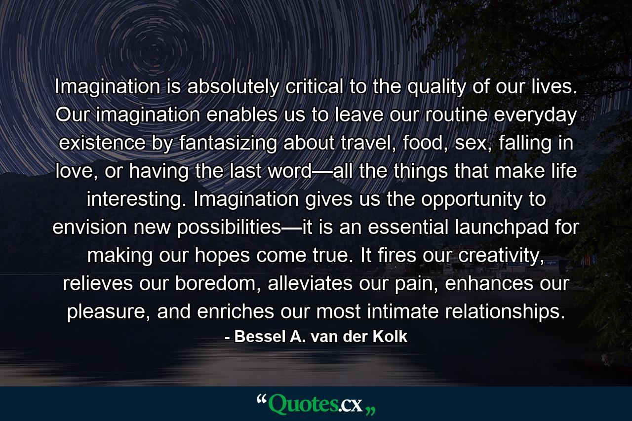 Imagination is absolutely critical to the quality of our lives. Our imagination enables us to leave our routine everyday existence by fantasizing about travel, food, sex, falling in love, or having the last word—all the things that make life interesting. Imagination gives us the opportunity to envision new possibilities—it is an essential launchpad for making our hopes come true. It fires our creativity, relieves our boredom, alleviates our pain, enhances our pleasure, and enriches our most intimate relationships. - Quote by Bessel A. van der Kolk