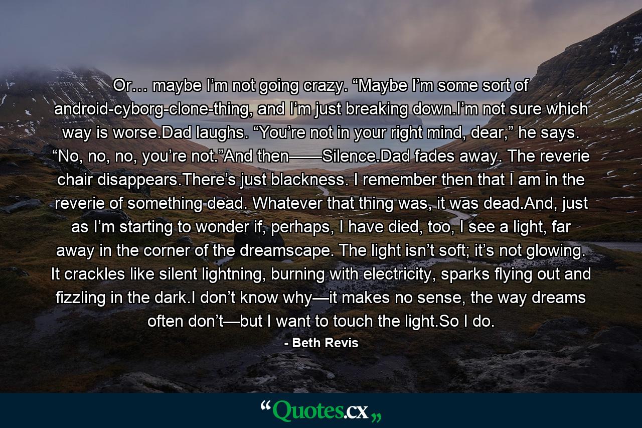 Or… maybe I’m not going crazy. “Maybe I’m some sort of android-cyborg-clone-thing, and I’m just breaking down.I’m not sure which way is worse.Dad laughs. “You’re not in your right mind, dear,” he says. “No, no, no, you’re not.”And then——Silence.Dad fades away. The reverie chair disappears.There’s just blackness. I remember then that I am in the reverie of something dead. Whatever that thing was, it was dead.And, just as I’m starting to wonder if, perhaps, I have died, too, I see a light, far away in the corner of the dreamscape. The light isn’t soft; it’s not glowing. It crackles like silent lightning, burning with electricity, sparks flying out and fizzling in the dark.I don’t know why—it makes no sense, the way dreams often don’t—but I want to touch the light.So I do. - Quote by Beth Revis