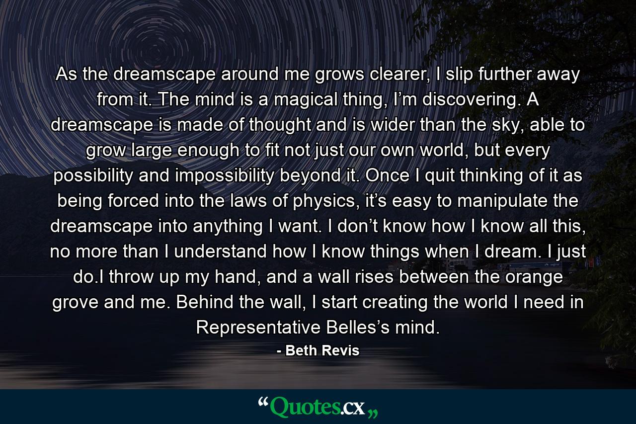 As the dreamscape around me grows clearer, I slip further away from it. The mind is a magical thing, I’m discovering. A dreamscape is made of thought and is wider than the sky, able to grow large enough to fit not just our own world, but every possibility and impossibility beyond it. Once I quit thinking of it as being forced into the laws of physics, it’s easy to manipulate the dreamscape into anything I want. I don’t know how I know all this, no more than I understand how I know things when I dream. I just do.I throw up my hand, and a wall rises between the orange grove and me. Behind the wall, I start creating the world I need in Representative Belles’s mind. - Quote by Beth Revis