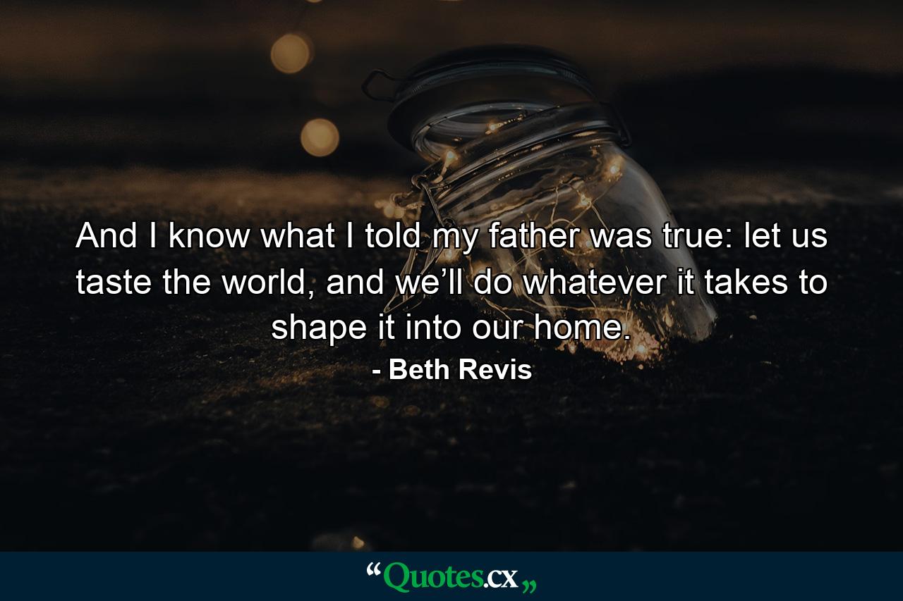 And I know what I told my father was true: let us taste the world, and we’ll do whatever it takes to shape it into our home. - Quote by Beth Revis