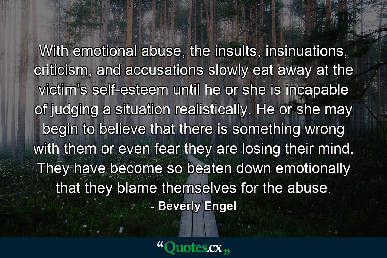 With emotional abuse, the insults, insinuations, criticism, and accusations slowly eat away at the victim’s self-esteem until he or she is incapable of judging a situation realistically. He or she may begin to believe that there is something wrong with them or even fear they are losing their mind. They have become so beaten down emotionally that they blame themselves for the abuse. - Quote by Beverly Engel