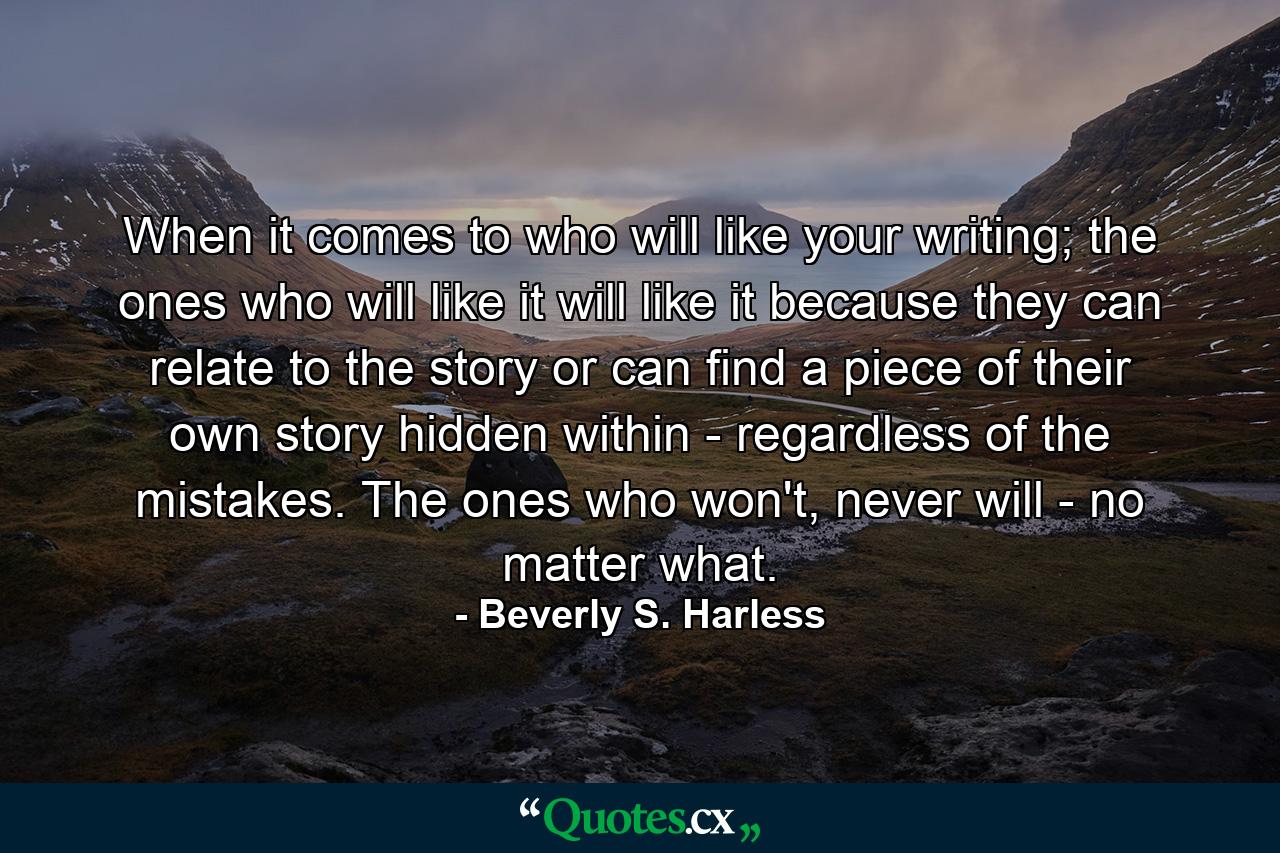 When it comes to who will like your writing; the ones who will like it will like it because they can relate to the story or can find a piece of their own story hidden within - regardless of the mistakes. The ones who won't, never will - no matter what. - Quote by Beverly S. Harless