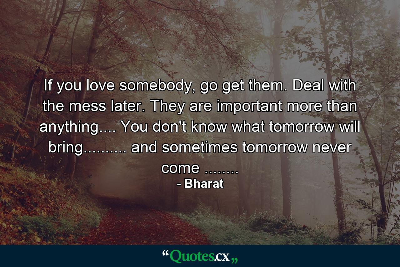 If you love somebody, go get them. Deal with the mess later. They are important more than anything.... You don't know what tomorrow will bring.......... and sometimes tomorrow never come ........ - Quote by Bharat