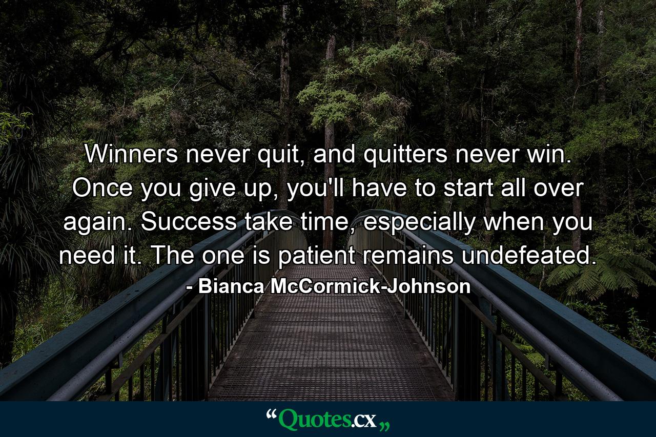 Winners never quit, and quitters never win. Once you give up, you'll have to start all over again. Success take time, especially when you need it. The one is patient remains undefeated. - Quote by Bianca McCormick-Johnson