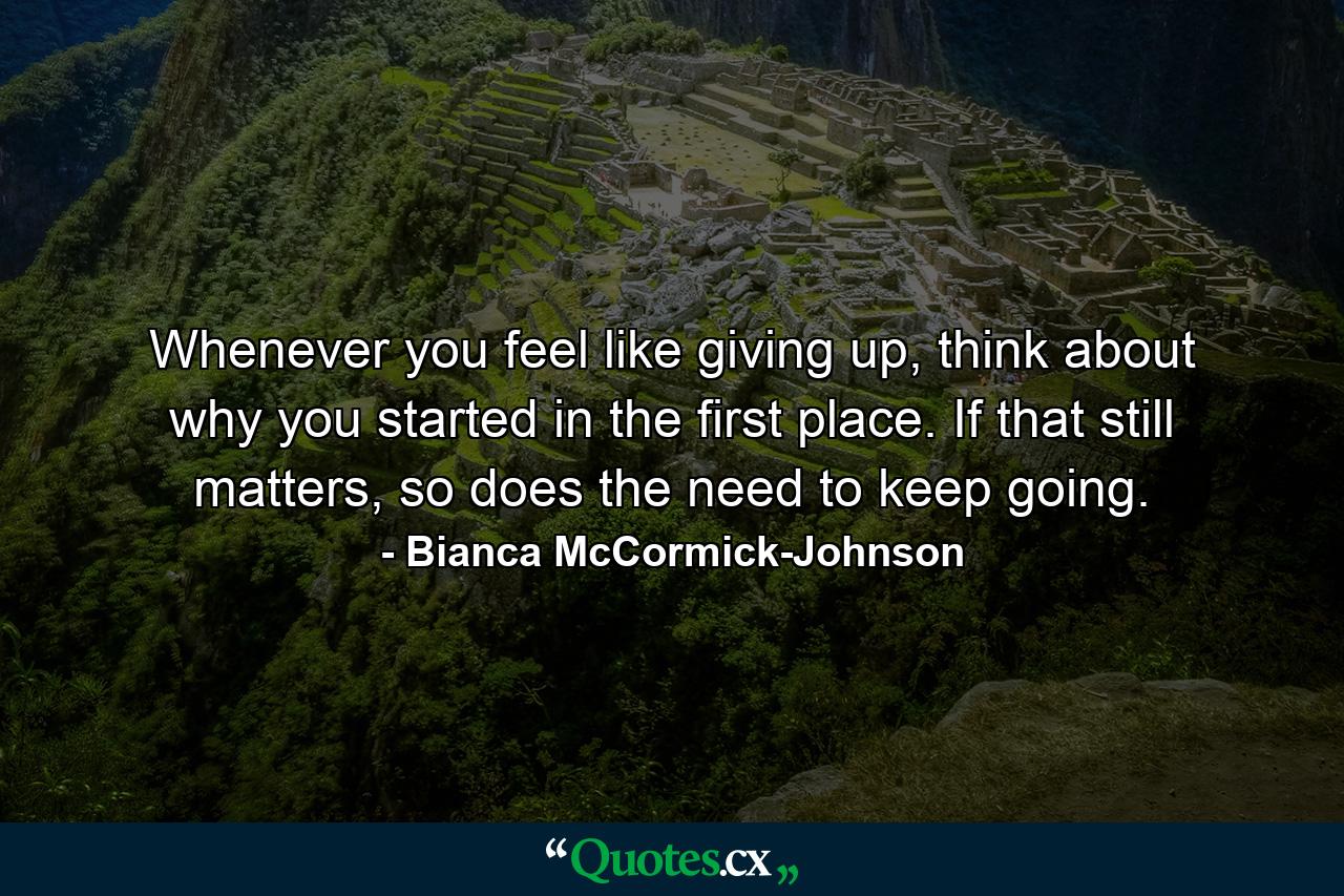 Whenever you feel like giving up, think about why you started in the first place. If that still matters, so does the need to keep going. - Quote by Bianca McCormick-Johnson