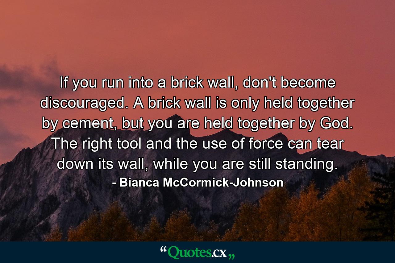 If you run into a brick wall, don't become discouraged. A brick wall is only held together by cement, but you are held together by God. The right tool and the use of force can tear down its wall, while you are still standing. - Quote by Bianca McCormick-Johnson