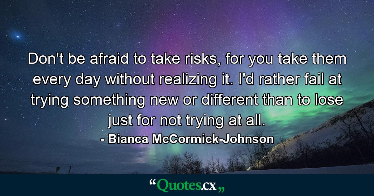 Don't be afraid to take risks, for you take them every day without realizing it. I'd rather fail at trying something new or different than to lose just for not trying at all. - Quote by Bianca McCormick-Johnson