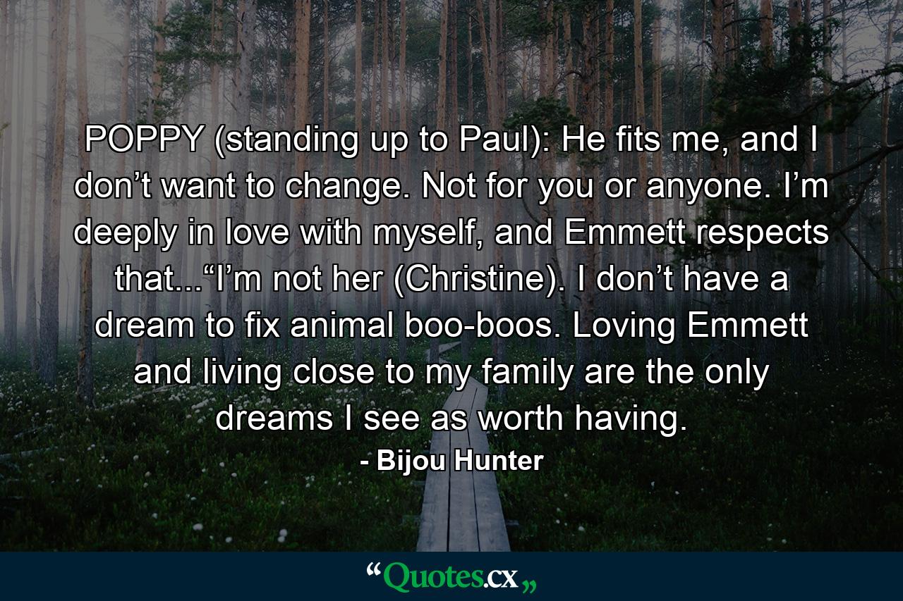 POPPY (standing up to Paul): He fits me, and I don’t want to change. Not for you or anyone. I’m deeply in love with myself, and Emmett respects that...“I’m not her (Christine). I don’t have a dream to fix animal boo-boos. Loving Emmett and living close to my family are the only dreams I see as worth having. - Quote by Bijou Hunter