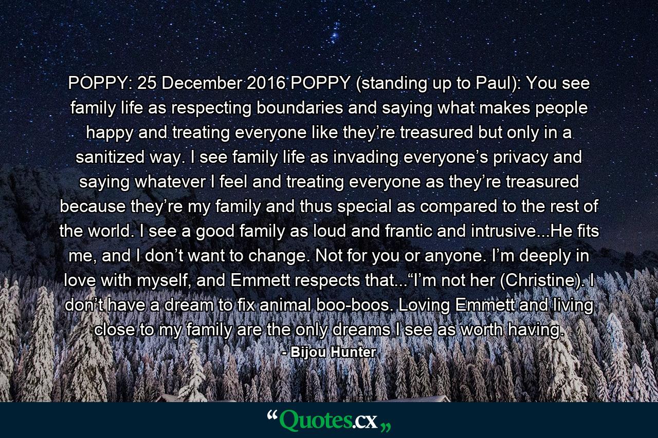 POPPY: 25 December 2016 POPPY (standing up to Paul): You see family life as respecting boundaries and saying what makes people happy and treating everyone like they’re treasured but only in a sanitized way. I see family life as invading everyone’s privacy and saying whatever I feel and treating everyone as they’re treasured because they’re my family and thus special as compared to the rest of the world. I see a good family as loud and frantic and intrusive...He fits me, and I don’t want to change. Not for you or anyone. I’m deeply in love with myself, and Emmett respects that...“I’m not her (Christine). I don’t have a dream to fix animal boo-boos. Loving Emmett and living close to my family are the only dreams I see as worth having. - Quote by Bijou Hunter